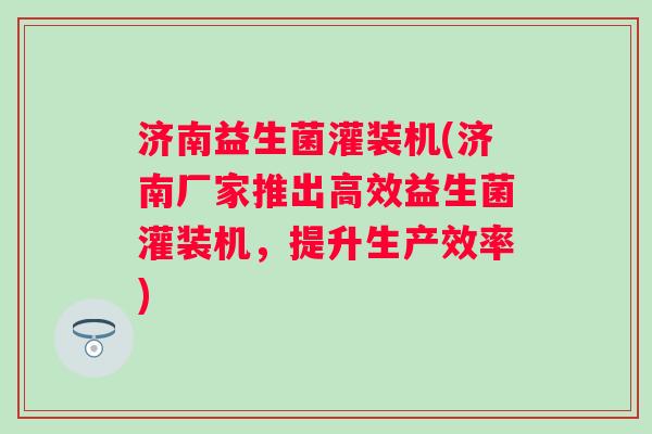济南益生菌灌装机(济南厂家推出高效益生菌灌装机，提升生产效率)