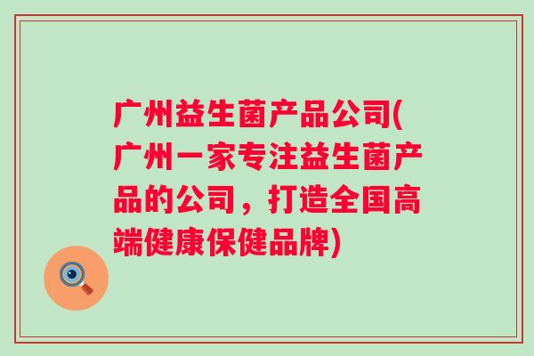 广州益生菌产品公司(广州一家专注益生菌产品的公司，打造全国高端健康保健品牌)