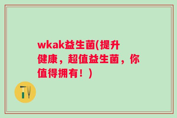 wkak益生菌(提升健康,超值益生菌,你值得拥有!) wkak益生菌(提升健康,超值益生菌,你值得拥有!)