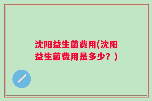 沈阳益生菌费用(沈阳益生菌费用是多少?) 沈阳益生菌费用(沈阳益生菌费用是多少?)