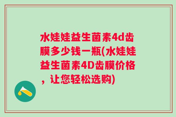 水娃娃益生菌素4d齿膜多少钱一瓶(水娃娃益生菌素4D齿膜价格,让您轻松选购) 水娃娃益生菌素4d齿膜多少钱一瓶(水娃娃益生菌素4D齿膜价格,让您轻松选购)