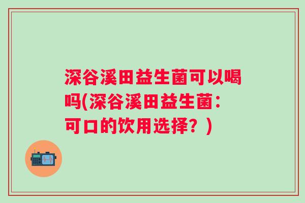 深谷溪田益生菌可以喝吗(深谷溪田益生菌:可口的饮用选择?) 深谷溪田益生菌可以喝吗(深谷溪田益生菌:可口的饮用选择?)
