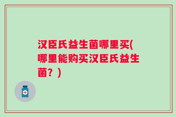 汉臣氏益生菌哪里买(哪里能购买汉臣氏益生菌?) 汉臣氏益生菌哪里买(哪里能购买汉臣氏益生菌?)