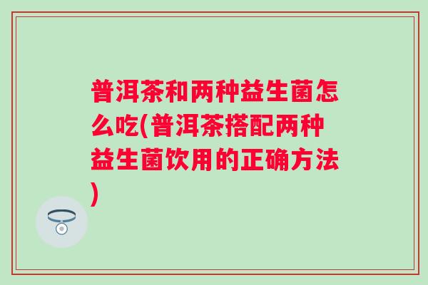 普洱茶和两种益生菌怎么吃(普洱茶搭配两种益生菌饮用的正确方法) 普洱茶和两种益生菌怎么吃(普洱茶搭配两种益生菌饮用的正确方法)