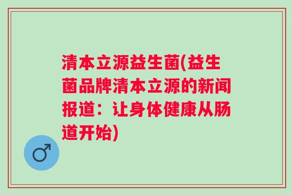 清本立源益生菌(益生菌品牌清本立源的新闻报道：让身体健康从肠道开始)