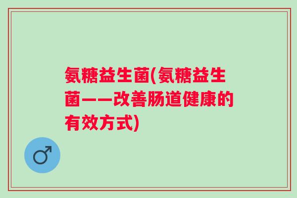 氨糖益生菌(氨糖益生菌——改善肠道健康的有效方式) 氨糖益生菌(氨糖益生菌——改善肠道健康的有效方式)