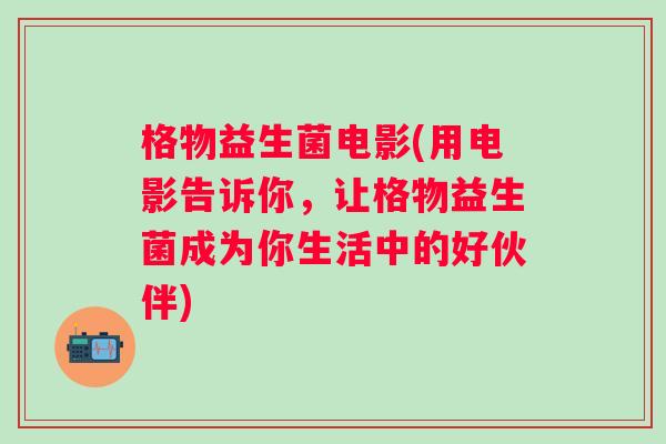 格物益生菌电影(用电影告诉你，让格物益生菌成为你生活中的好伙伴)