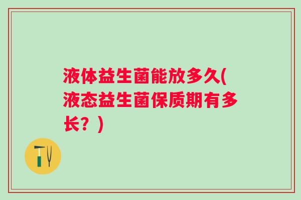 液体益生菌能放多久(液态益生菌保质期有多长?) 液体益生菌能放多久(液态益生菌保质期有多长?)
