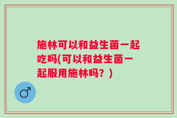 施林可以和益生菌一起吃吗(可以和益生菌一起服用施林吗？)
