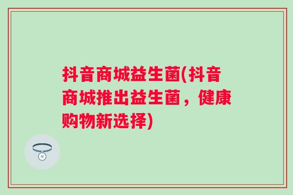 抖音商城益生菌(抖音商城推出益生菌,健康购物新选择) 抖音商城益生菌(抖音商城推出益生菌,健康购物新选择)