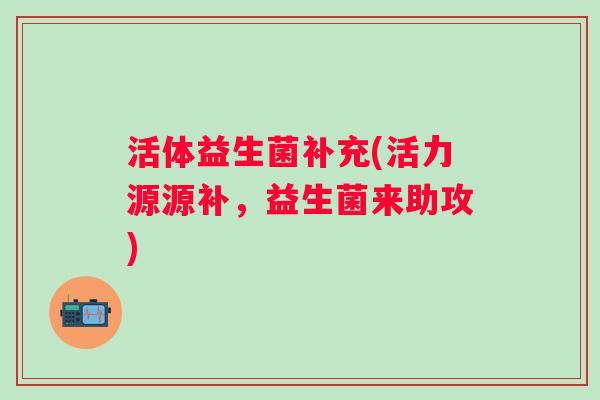 活体益生菌补充(活力源源补,益生菌来助攻) 活体益生菌补充(活力源源补,益生菌来助攻)