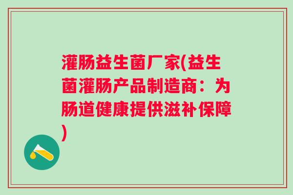 灌肠益生菌厂家(益生菌灌肠产品制造商:为肠道健康提供滋补保障) 灌肠益生菌厂家(益生菌灌肠产品制造商:为肠道健康提供滋补保障)