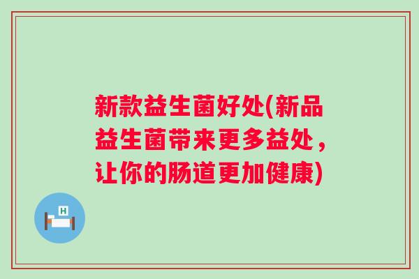 新款益生菌好处(新品益生菌带来更多益处,让你的肠道更加健康) 新款益生菌好处(新品益生菌带来更多益处,让你的肠道更加健康)