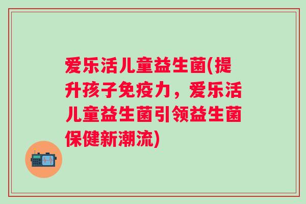 爱乐活儿童益生菌(提升孩子力，爱乐活儿童益生菌引领益生菌保健新潮流)