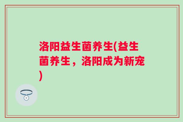 洛阳益生菌养生(益生菌养生，洛阳成为新宠)