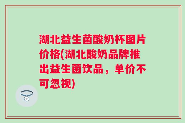 湖北益生菌酸奶杯图片价格(湖北酸奶品牌推出益生菌饮品，单价不可忽视)