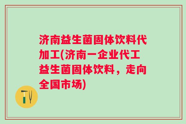 济南益生菌固体饮料代加工(济南一企业代工益生菌固体饮料，走向全国市场)