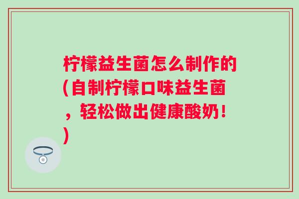 柠檬益生菌怎么制作的(自制柠檬口味益生菌，轻松做出健康酸奶！)