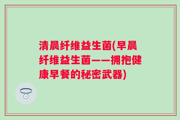 清晨纤维益生菌(早晨纤维益生菌——拥抱健康早餐的秘密武器) 清晨纤维益生菌(早晨纤维益生菌——拥抱健康早餐的秘密武器)