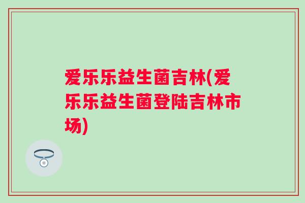 爱乐乐益生菌吉林(爱乐乐益生菌登陆吉林市场)
