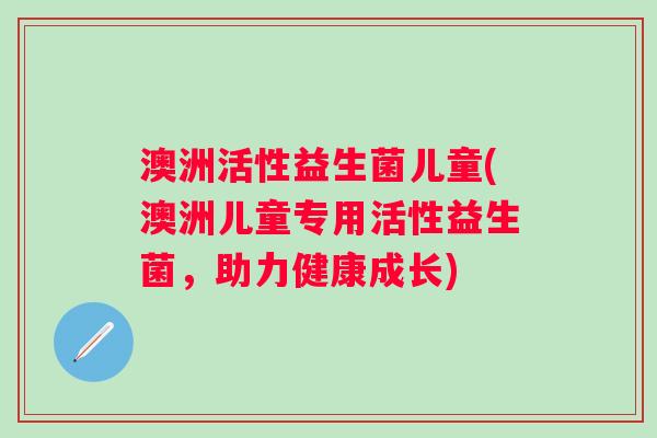澳洲活性益生菌儿童(澳洲儿童专用活性益生菌，助力健康成长)