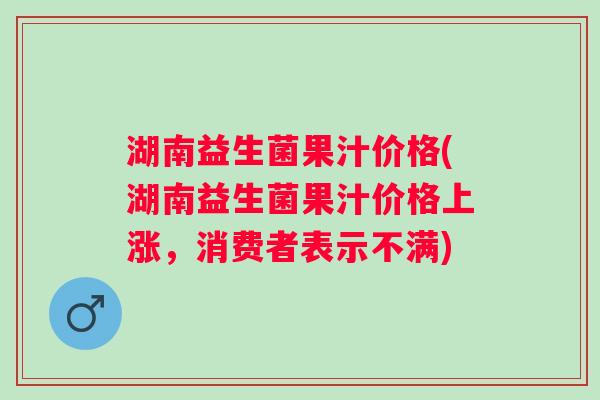 湖南益生菌果汁价格(湖南益生菌果汁价格上涨,消费者表示不满) 湖南益生菌果汁价格(湖南益生菌果汁价格上涨,消费者表示不满)