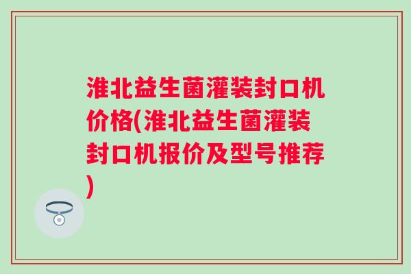 淮北益生菌灌装封口机价格(淮北益生菌灌装封口机报价及型号推荐) 淮北益生菌灌装封口机价格(淮北益生菌灌装封口机报价及型号推荐)