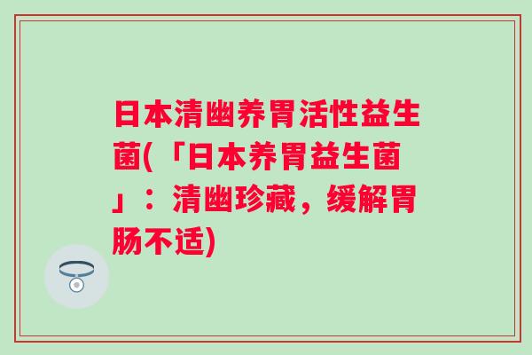 日本清幽养胃活性益生菌(「日本养胃益生菌」:清幽珍藏,缓解不适) 日本清幽养胃活性益生菌(「日本养胃益生菌」:清幽珍藏,缓解不适)