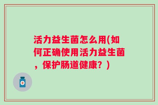 活力益生菌怎么用(如何正确使用活力益生菌，保护肠道健康？)