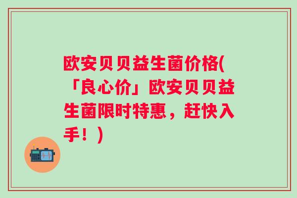 欧安贝贝益生菌价格(「良心价」欧安贝贝益生菌限时特惠,赶快入手!) 欧安贝贝益生菌价格(「良心价」欧安贝贝益生菌限时特惠,赶快入手!)