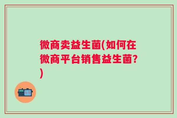 微商卖益生菌(如何在微商平台销售益生菌?) 微商卖益生菌(如何在微商平台销售益生菌?)