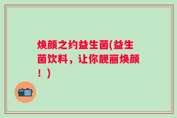 焕颜之约益生菌(益生菌饮料,让你靓丽焕颜!) 焕颜之约益生菌(益生菌饮料,让你靓丽焕颜!)
