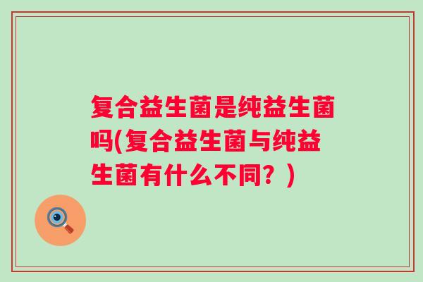 复合益生菌是纯益生菌吗(复合益生菌与纯益生菌有什么不同?) 复合益生菌是纯益生菌吗(复合益生菌与纯益生菌有什么不同?)