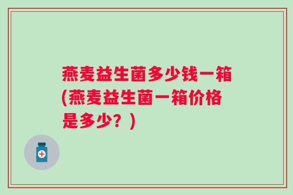 燕麦益生菌多少钱一箱(燕麦益生菌一箱价格是多少?) 燕麦益生菌多少钱一箱(燕麦益生菌一箱价格是多少?)