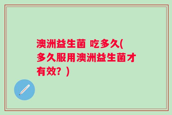 澳洲益生菌 吃多久(多久服用澳洲益生菌才有效?) 澳洲益生菌 吃多久(多久服用澳洲益生菌才有效?)