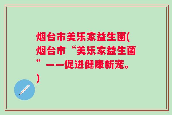 烟台市美乐家益生菌(烟台市“美乐家益生菌”——促进健康新宠。) 烟台市美乐家益生菌(烟台市“美乐家益生菌”——促进健康新宠。)