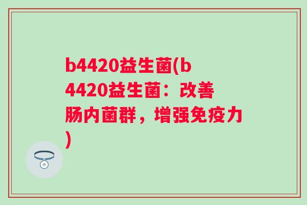 b4420益生菌(b4420益生菌:改善肠内菌群,增强力) b4420益生菌(b4420益生菌:改善肠内菌群,增强力)