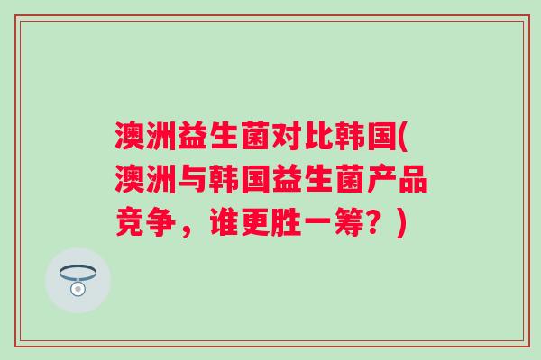 澳洲益生菌对比韩国(澳洲与韩国益生菌产品竞争，谁更胜一筹？)