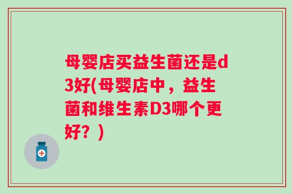 母婴店买益生菌还是d3好(母婴店中，益生菌和维生素D3哪个更好？)