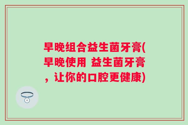 早晚组合益生菌牙膏(早晚使用 益生菌牙膏,让你的口腔更健康) 早晚组合益生菌牙膏(早晚使用 益生菌牙膏,让你的口腔更健康)