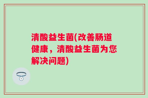 清酸益生菌(改善肠道健康，清酸益生菌为您解决问题)