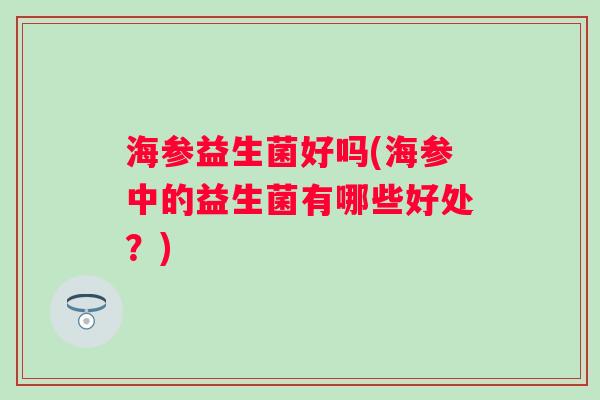 海参益生菌好吗(海参中的益生菌有哪些好处?) 海参益生菌好吗(海参中的益生菌有哪些好处?)