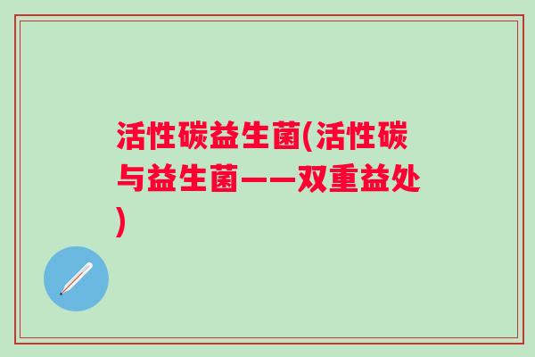 活性碳益生菌(活性碳与益生菌——双重益处) 活性碳益生菌(活性碳与益生菌——双重益处)