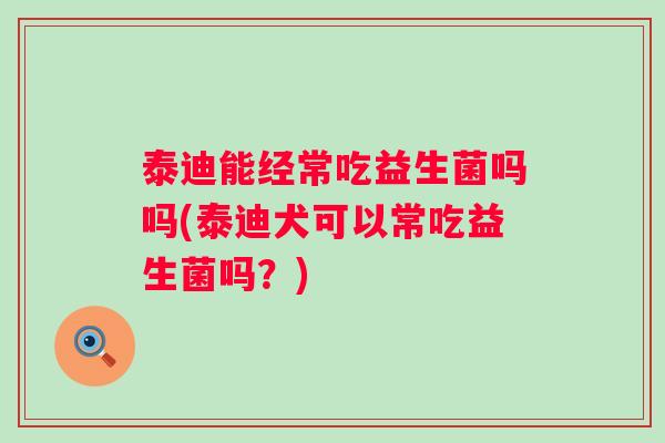 泰迪能经常吃益生菌吗吗(泰迪犬可以常吃益生菌吗？)