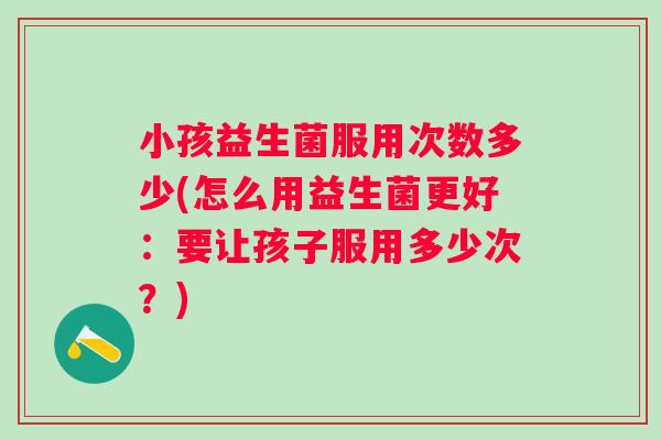 小孩益生菌服用次数多少(怎么用益生菌更好:要让孩子服用多少次?) 小孩益生菌服用次数多少(怎么用益生菌更好:要让孩子服用多少次?)