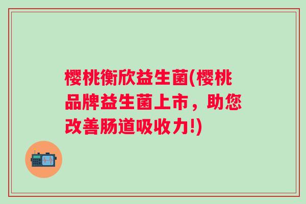樱桃衡欣益生菌(樱桃品牌益生菌上市,助您改善肠道吸收力!) 樱桃衡欣益生菌(樱桃品牌益生菌上市,助您改善肠道吸收力!)