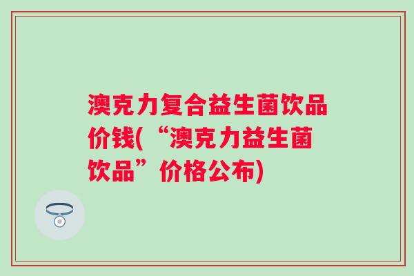 澳克力复合益生菌饮品价钱(“澳克力益生菌饮品”价格公布)