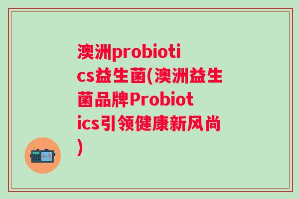 澳洲probiotics益生菌(澳洲益生菌品牌Probiotics引领健康新风尚) 澳洲probiotics益生菌(澳洲益生菌品牌Probiotics引领健康新风尚)