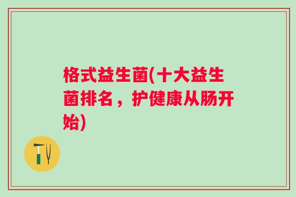 格式益生菌(十大益生菌排名,护健康从肠开始) 格式益生菌(十大益生菌排名,护健康从肠开始)