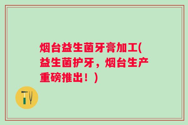 烟台益生菌牙膏加工(益生菌护牙，烟台生产重磅推出！)